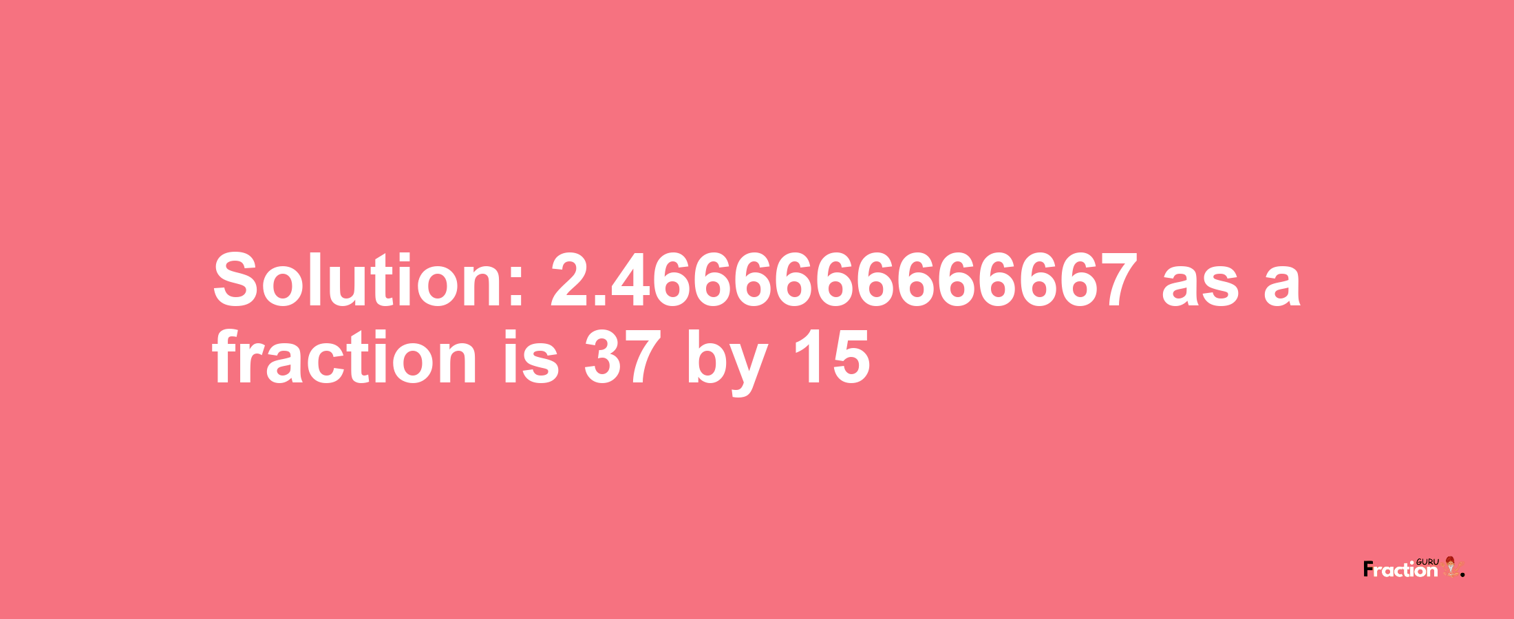 Solution:2.4666666666667 as a fraction is 37/15